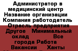 Администратор в медицинский центр › Название организации ­ Компания-работодатель › Отрасль предприятия ­ Другое › Минимальный оклад ­ 19 000 - Все города Работа » Вакансии   . Ханты-Мансийский,Белоярский г.